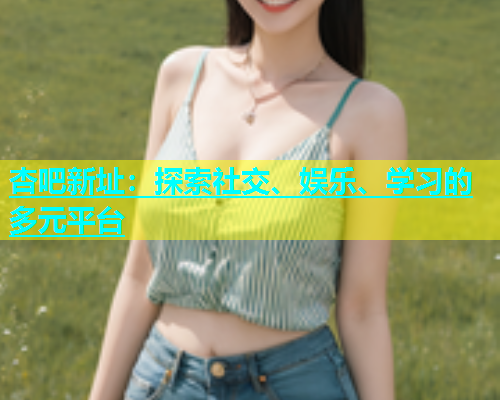 杏吧新址：探索社交、娱乐、学习的多元平台