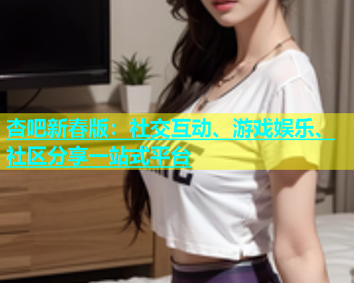 杏吧新春版：社交互动、游戏娱乐、社区分享一站式平台