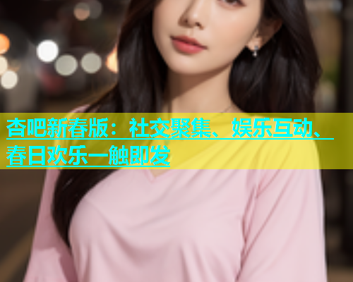 杏吧新春版：社交聚集、娱乐互动、春日欢乐一触即发