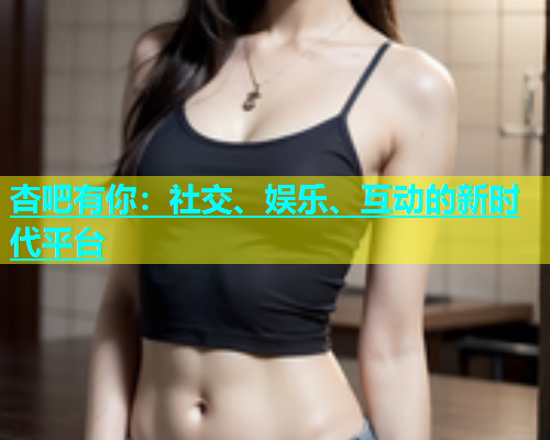 杏吧有你：社交、娱乐、互动的新时代平台