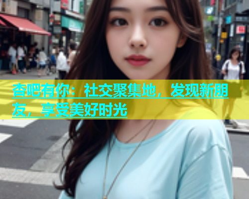 杏吧有你：社交聚集地，发现新朋友，享受美好时光