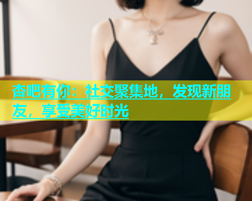 杏吧有你：社交聚集地，发现新朋友，享受美好时光