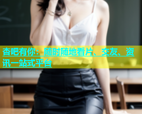 杏吧有你：随时随地看片、交友、资讯一站式平台