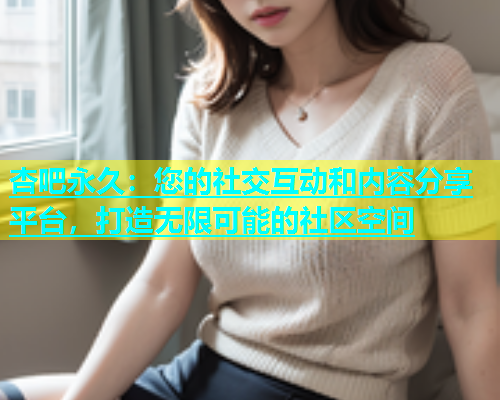 杏吧永久：您的社交互动和内容分享平台，打造无限可能的社区空间