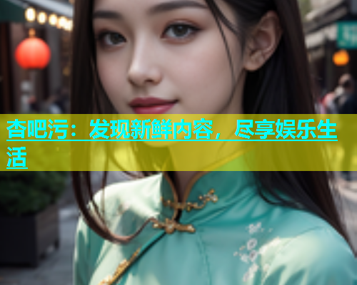 杏吧污：发现新鲜内容，尽享娱乐生活