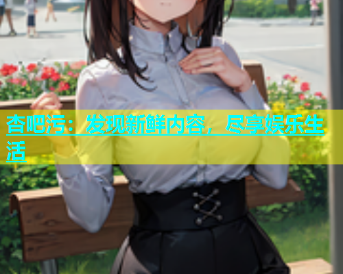 杏吧污：发现新鲜内容，尽享娱乐生活