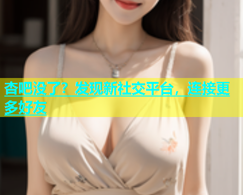 杏吧没了？发现新社交平台，连接更多好友
