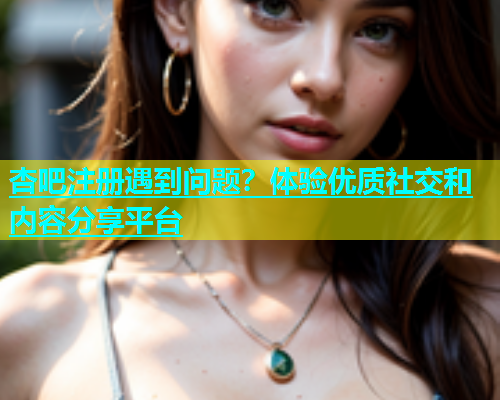 杏吧注册遇到问题？体验优质社交和内容分享平台