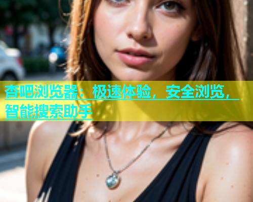 杏吧浏览器：极速体验，安全浏览，智能搜索助手