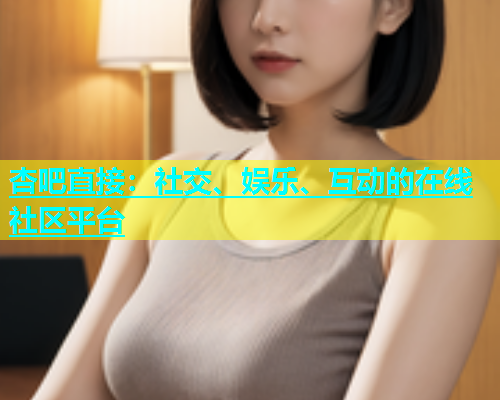 杏吧直接：社交、娱乐、互动的在线社区平台