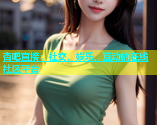 杏吧直接：社交、娱乐、互动的在线社区平台