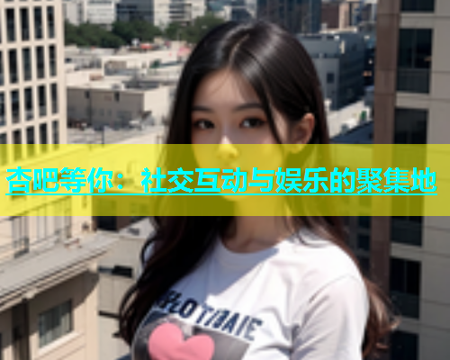 杏吧等你：社交互动与娱乐的聚集地