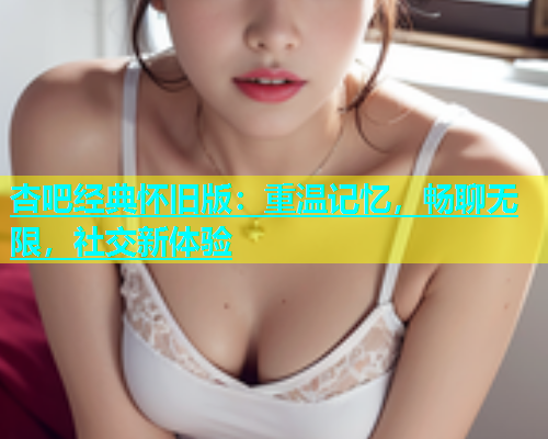杏吧经典怀旧版：重温记忆，畅聊无限，社交新体验