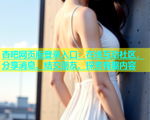 杏吧网页版登录入口：在线互动社区，分享消息、结交朋友、探索有趣内容