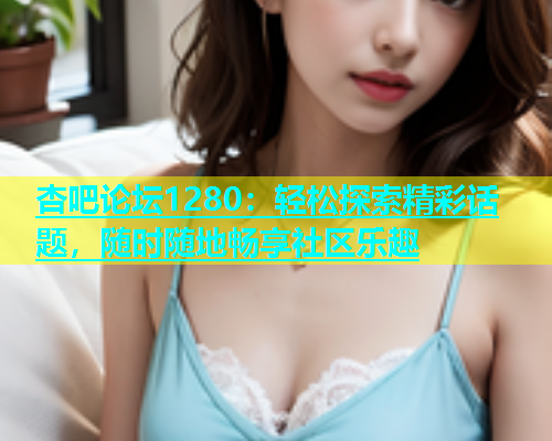 杏吧论坛1280：轻松探索精彩话题，随时随地畅享社区乐趣