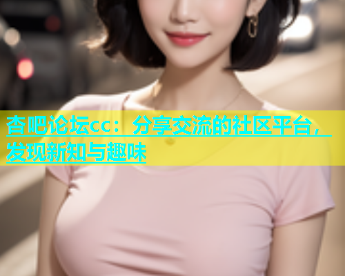杏吧论坛cc：分享交流的社区平台，发现新知与趣味