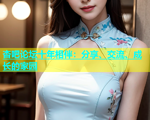 杏吧论坛十年相伴：分享、交流、成长的家园