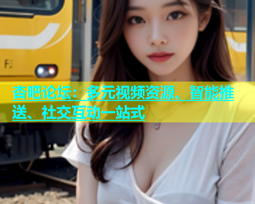 杏吧论坛：多元视频资源、智能推送、社交互动一站式