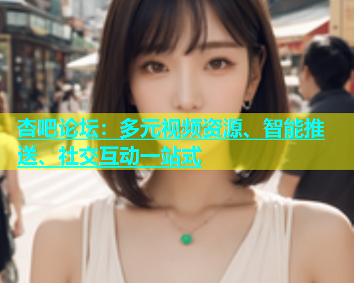 杏吧论坛：多元视频资源、智能推送、社交互动一站式