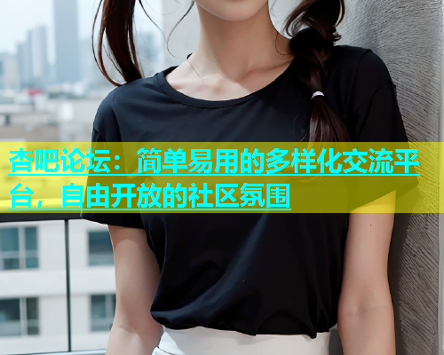 杏吧论坛：简单易用的多样化交流平台，自由开放的社区氛围
