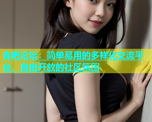 杏吧论坛：简单易用的多样化交流平台，自由开放的社区氛围