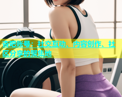 杏吧账号：社交互动、内容创作、社区分享的聚集地