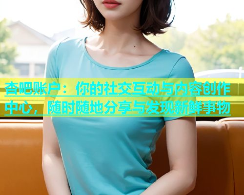 杏吧账户：你的社交互动与内容创作中心，随时随地分享与发现新鲜事物