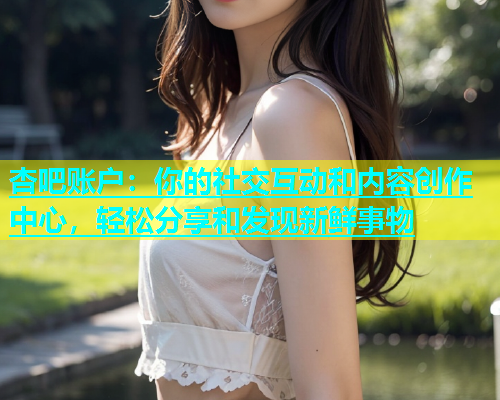 杏吧账户：你的社交互动和内容创作中心，轻松分享和发现新鲜事物