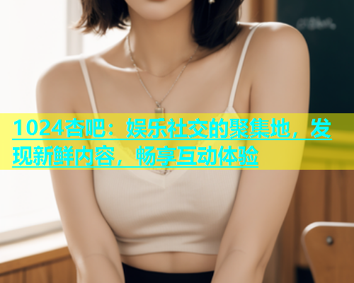 1024杏吧：娱乐社交的聚集地，发现新鲜内容，畅享互动体验