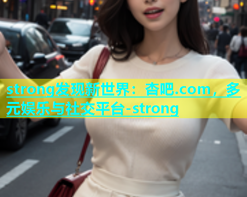strong发现新世界：杏吧.com，多元娱乐与社交平台-strong