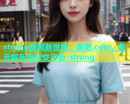 strong发现新世界：杏吧.com，多元娱乐与社交平台-strong