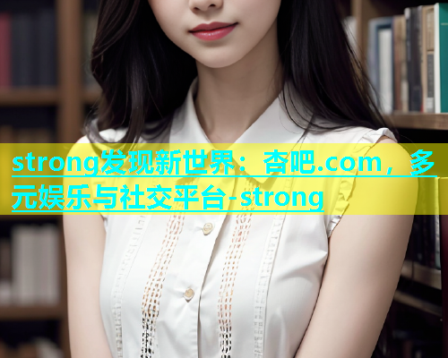 strong发现新世界：杏吧.com，多元娱乐与社交平台-strong