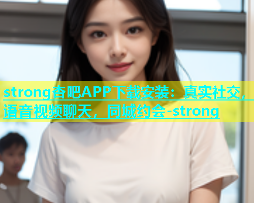 strong杏吧APP下载安装：真实社交，语音视频聊天，同城约会-strong