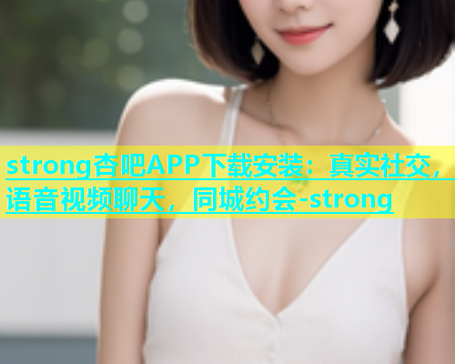 strong杏吧APP下载安装：真实社交，语音视频聊天，同城约会-strong