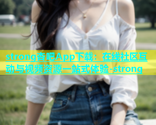 strong杏吧App下载：在线社区互动与视频资源一站式体验-strong