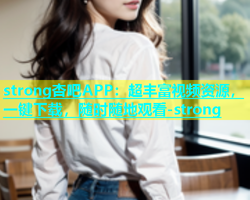 strong杏吧APP：超丰富视频资源，一键下载，随时随地观看-strong