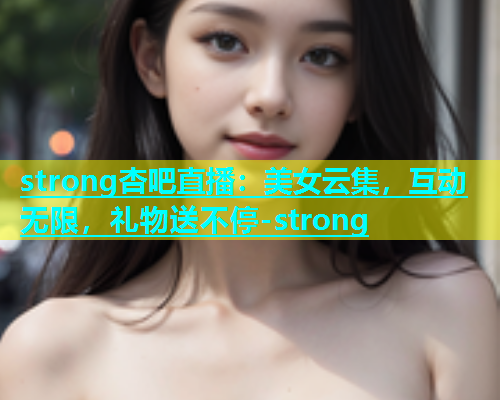 strong杏吧直播：美女云集，互动无限，礼物送不停-strong