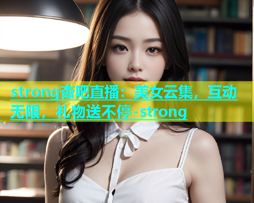 strong杏吧直播：美女云集，互动无限，礼物送不停-strong