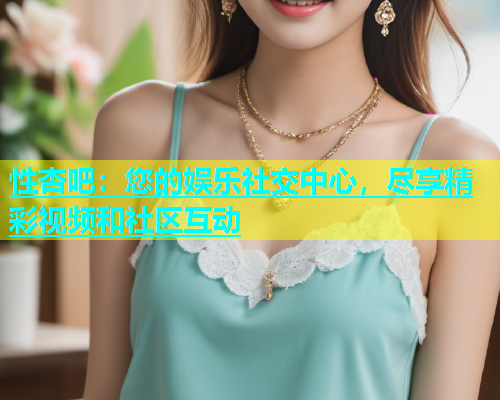 性杏吧：您的娱乐社交中心，尽享精彩视频和社区互动