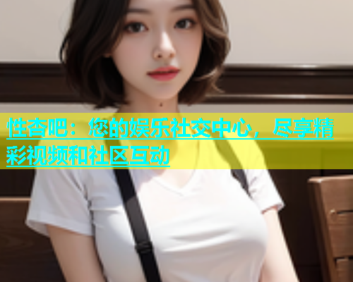 性杏吧：您的娱乐社交中心，尽享精彩视频和社区互动