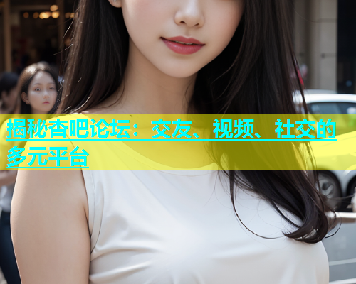 揭秘杏吧论坛：交友、视频、社交的多元平台