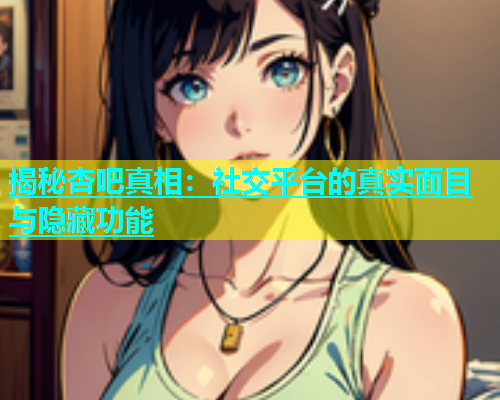 揭秘杏吧真相：社交平台的真实面目与隐藏功能