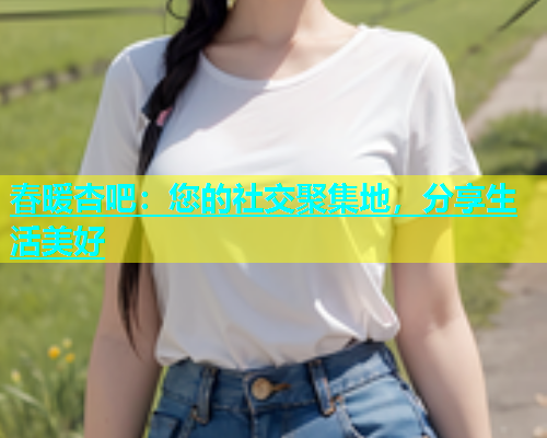 春暖杏吧：您的社交聚集地，分享生活美好