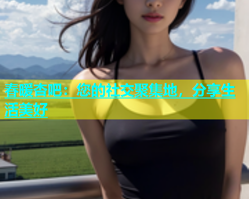 春暖杏吧：您的社交聚集地，分享生活美好