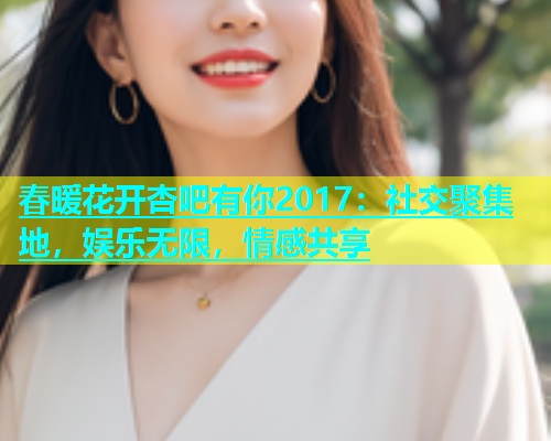春暖花开杏吧有你2017：社交聚集地，娱乐无限，情感共享