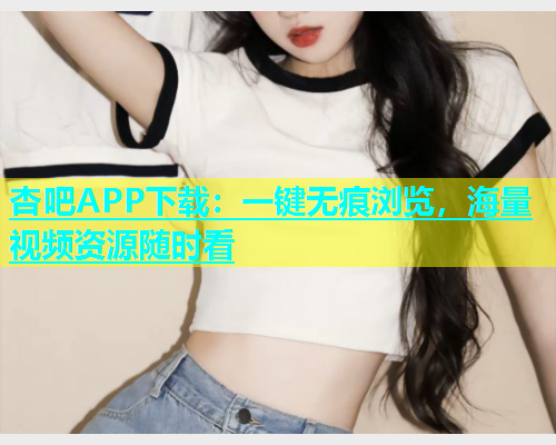 杏吧APP下载：一键无痕浏览，海量视频资源随时看