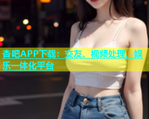 杏吧APP下载：交友、视频处理、娱乐一体化平台