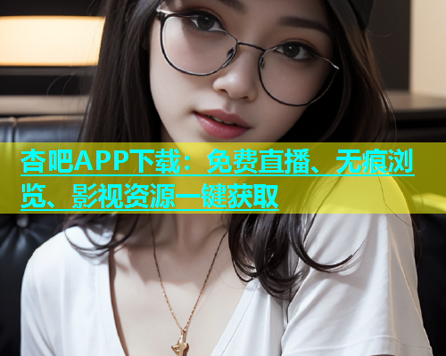 杏吧APP下载：免费直播、无痕浏览、影视资源一键获取