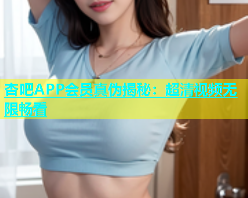 杏吧APP会员真伪揭秘：超清视频无限畅看
