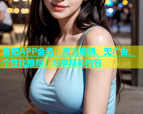 杏吧APP会员：高清视频、无广告、个性化推荐，尽享精彩内容